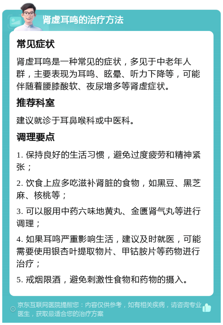 肾虚耳鸣的治疗方法 常见症状 肾虚耳鸣是一种常见的症状，多见于中老年人群，主要表现为耳鸣、眩晕、听力下降等，可能伴随着腰膝酸软、夜尿增多等肾虚症状。 推荐科室 建议就诊于耳鼻喉科或中医科。 调理要点 1. 保持良好的生活习惯，避免过度疲劳和精神紧张； 2. 饮食上应多吃滋补肾脏的食物，如黑豆、黑芝麻、核桃等； 3. 可以服用中药六味地黄丸、金匮肾气丸等进行调理； 4. 如果耳鸣严重影响生活，建议及时就医，可能需要使用银杏叶提取物片、甲钴胺片等药物进行治疗； 5. 戒烟限酒，避免刺激性食物和药物的摄入。