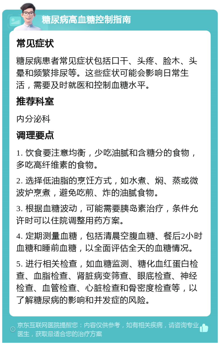 糖尿病高血糖控制指南 常见症状 糖尿病患者常见症状包括口干、头疼、脸木、头晕和频繁排尿等。这些症状可能会影响日常生活，需要及时就医和控制血糖水平。 推荐科室 内分泌科 调理要点 1. 饮食要注意均衡，少吃油腻和含糖分的食物，多吃高纤维素的食物。 2. 选择低油脂的烹饪方式，如水煮、焖、蒸或微波炉烹煮，避免吃煎、炸的油腻食物。 3. 根据血糖波动，可能需要胰岛素治疗，条件允许时可以住院调整用药方案。 4. 定期测量血糖，包括清晨空腹血糖、餐后2小时血糖和睡前血糖，以全面评估全天的血糖情况。 5. 进行相关检查，如血糖监测、糖化血红蛋白检查、血脂检查、肾脏病变筛查、眼底检查、神经检查、血管检查、心脏检查和骨密度检查等，以了解糖尿病的影响和并发症的风险。