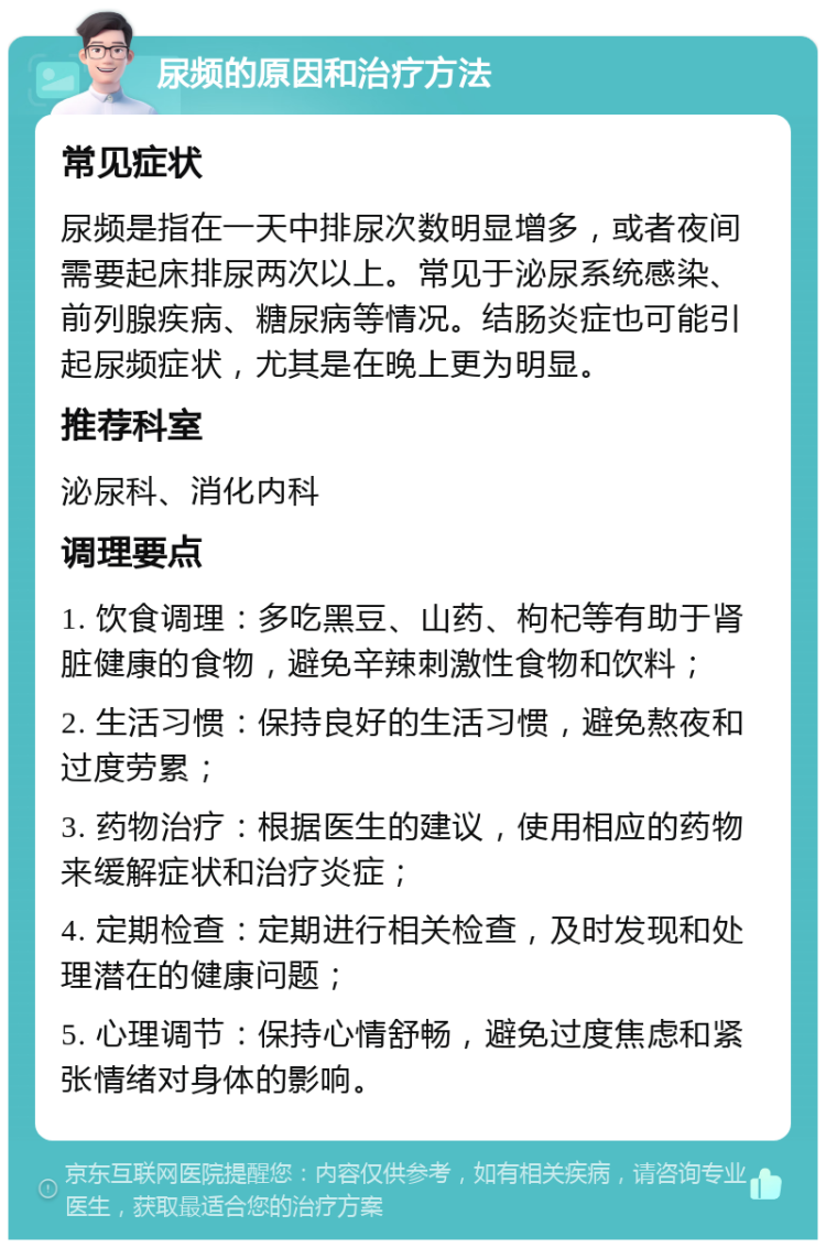 尿频的原因和治疗方法 常见症状 尿频是指在一天中排尿次数明显增多，或者夜间需要起床排尿两次以上。常见于泌尿系统感染、前列腺疾病、糖尿病等情况。结肠炎症也可能引起尿频症状，尤其是在晚上更为明显。 推荐科室 泌尿科、消化内科 调理要点 1. 饮食调理：多吃黑豆、山药、枸杞等有助于肾脏健康的食物，避免辛辣刺激性食物和饮料； 2. 生活习惯：保持良好的生活习惯，避免熬夜和过度劳累； 3. 药物治疗：根据医生的建议，使用相应的药物来缓解症状和治疗炎症； 4. 定期检查：定期进行相关检查，及时发现和处理潜在的健康问题； 5. 心理调节：保持心情舒畅，避免过度焦虑和紧张情绪对身体的影响。