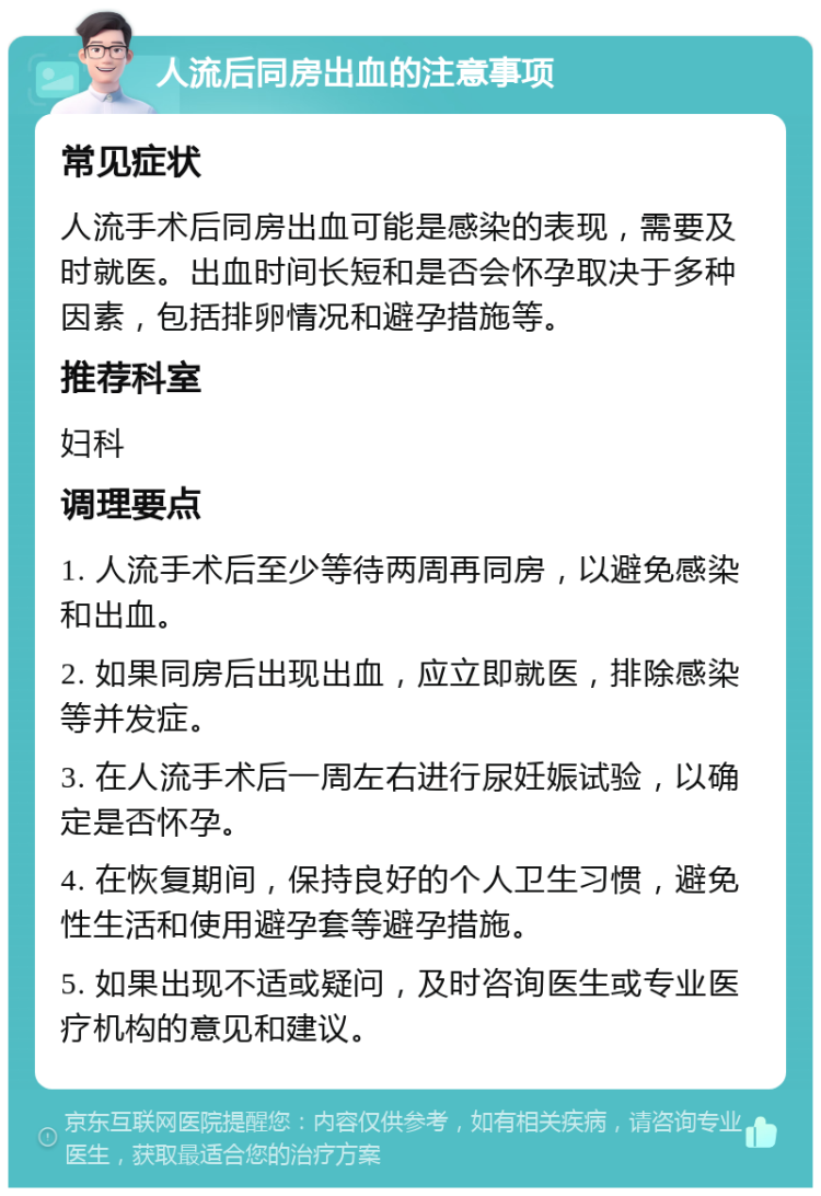 人流后同房出血的注意事项 常见症状 人流手术后同房出血可能是感染的表现，需要及时就医。出血时间长短和是否会怀孕取决于多种因素，包括排卵情况和避孕措施等。 推荐科室 妇科 调理要点 1. 人流手术后至少等待两周再同房，以避免感染和出血。 2. 如果同房后出现出血，应立即就医，排除感染等并发症。 3. 在人流手术后一周左右进行尿妊娠试验，以确定是否怀孕。 4. 在恢复期间，保持良好的个人卫生习惯，避免性生活和使用避孕套等避孕措施。 5. 如果出现不适或疑问，及时咨询医生或专业医疗机构的意见和建议。