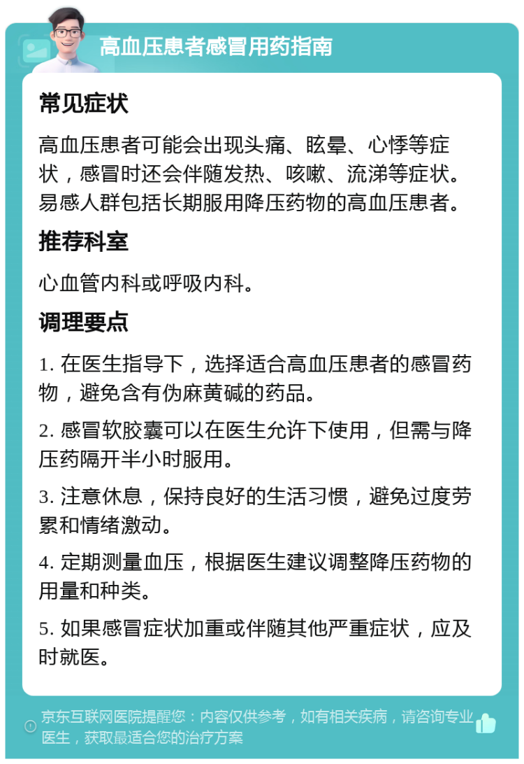 高血压患者感冒用药指南 常见症状 高血压患者可能会出现头痛、眩晕、心悸等症状，感冒时还会伴随发热、咳嗽、流涕等症状。易感人群包括长期服用降压药物的高血压患者。 推荐科室 心血管内科或呼吸内科。 调理要点 1. 在医生指导下，选择适合高血压患者的感冒药物，避免含有伪麻黄碱的药品。 2. 感冒软胶囊可以在医生允许下使用，但需与降压药隔开半小时服用。 3. 注意休息，保持良好的生活习惯，避免过度劳累和情绪激动。 4. 定期测量血压，根据医生建议调整降压药物的用量和种类。 5. 如果感冒症状加重或伴随其他严重症状，应及时就医。