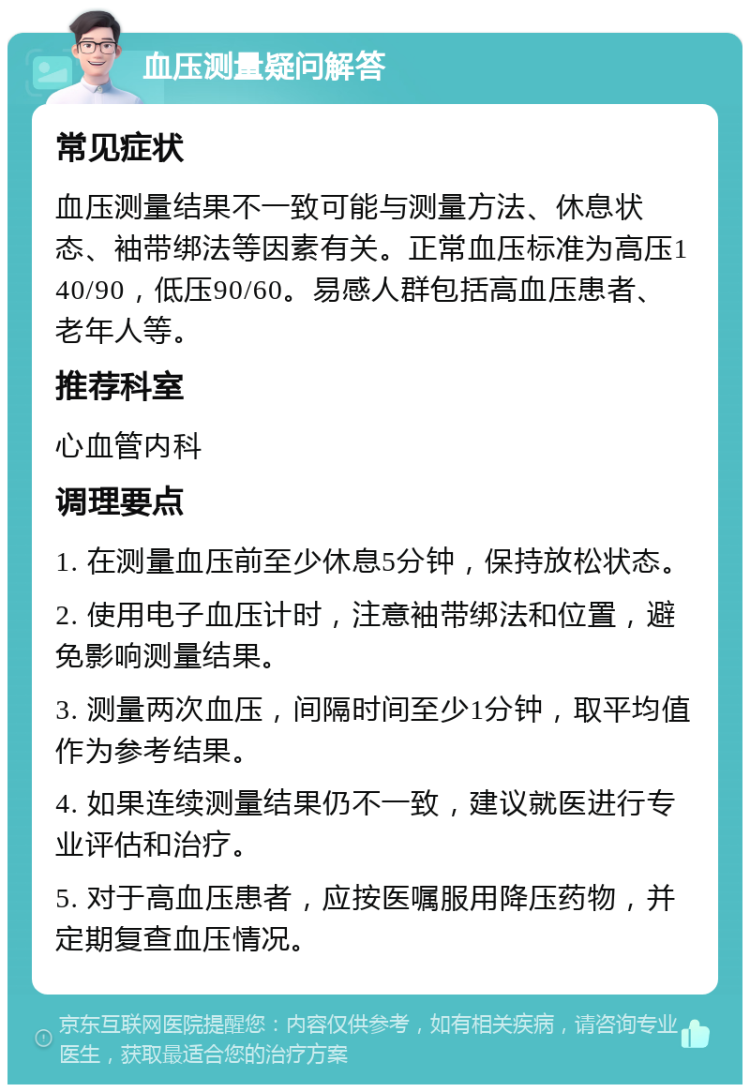 血压测量疑问解答 常见症状 血压测量结果不一致可能与测量方法、休息状态、袖带绑法等因素有关。正常血压标准为高压140/90，低压90/60。易感人群包括高血压患者、老年人等。 推荐科室 心血管内科 调理要点 1. 在测量血压前至少休息5分钟，保持放松状态。 2. 使用电子血压计时，注意袖带绑法和位置，避免影响测量结果。 3. 测量两次血压，间隔时间至少1分钟，取平均值作为参考结果。 4. 如果连续测量结果仍不一致，建议就医进行专业评估和治疗。 5. 对于高血压患者，应按医嘱服用降压药物，并定期复查血压情况。