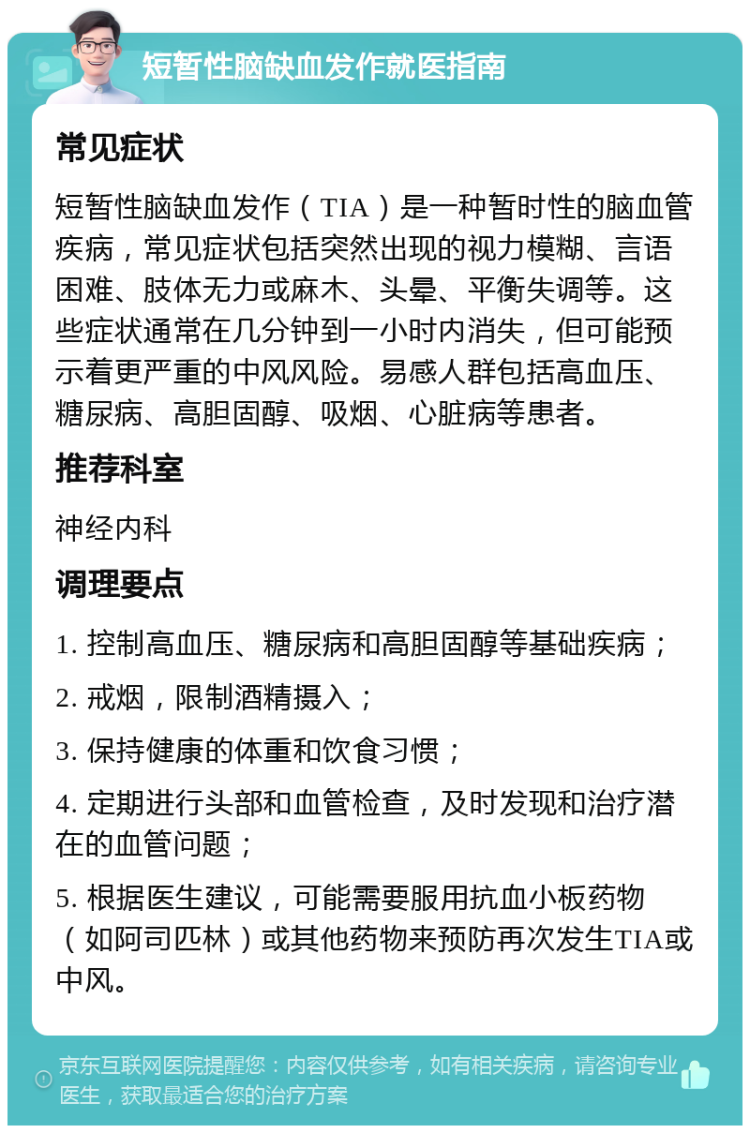 短暂性脑缺血发作就医指南 常见症状 短暂性脑缺血发作（TIA）是一种暂时性的脑血管疾病，常见症状包括突然出现的视力模糊、言语困难、肢体无力或麻木、头晕、平衡失调等。这些症状通常在几分钟到一小时内消失，但可能预示着更严重的中风风险。易感人群包括高血压、糖尿病、高胆固醇、吸烟、心脏病等患者。 推荐科室 神经内科 调理要点 1. 控制高血压、糖尿病和高胆固醇等基础疾病； 2. 戒烟，限制酒精摄入； 3. 保持健康的体重和饮食习惯； 4. 定期进行头部和血管检查，及时发现和治疗潜在的血管问题； 5. 根据医生建议，可能需要服用抗血小板药物（如阿司匹林）或其他药物来预防再次发生TIA或中风。