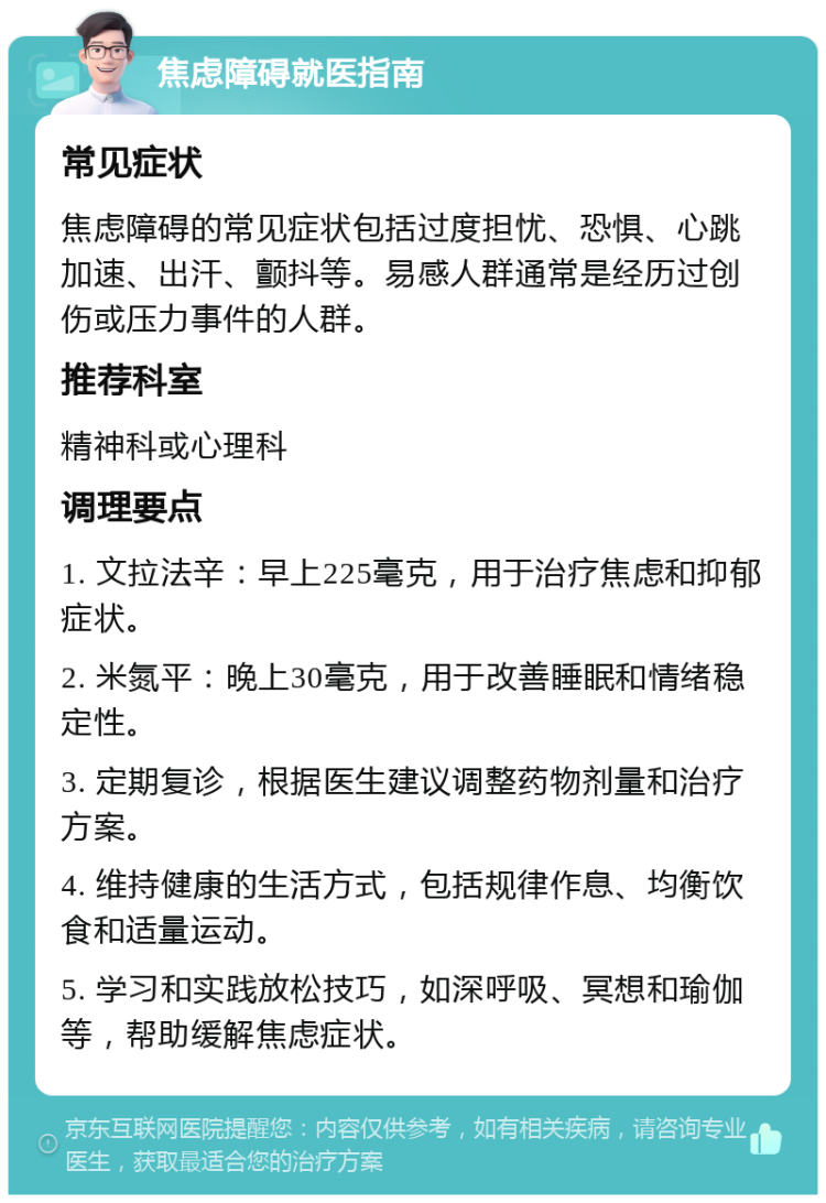 焦虑障碍就医指南 常见症状 焦虑障碍的常见症状包括过度担忧、恐惧、心跳加速、出汗、颤抖等。易感人群通常是经历过创伤或压力事件的人群。 推荐科室 精神科或心理科 调理要点 1. 文拉法辛：早上225毫克，用于治疗焦虑和抑郁症状。 2. 米氮平：晚上30毫克，用于改善睡眠和情绪稳定性。 3. 定期复诊，根据医生建议调整药物剂量和治疗方案。 4. 维持健康的生活方式，包括规律作息、均衡饮食和适量运动。 5. 学习和实践放松技巧，如深呼吸、冥想和瑜伽等，帮助缓解焦虑症状。