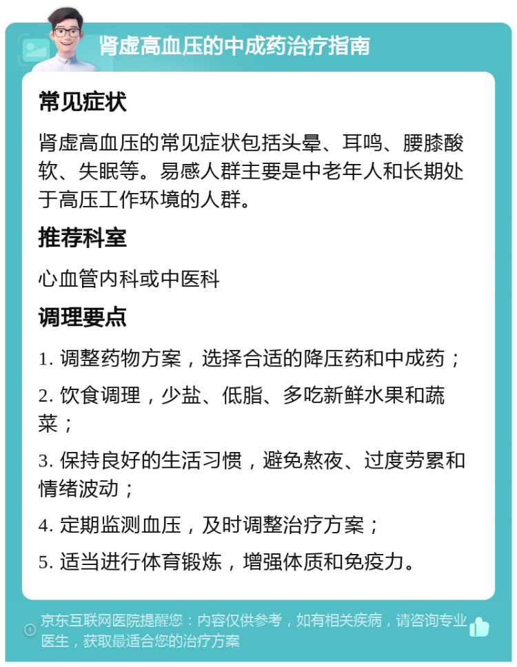 肾虚高血压的中成药治疗指南 常见症状 肾虚高血压的常见症状包括头晕、耳鸣、腰膝酸软、失眠等。易感人群主要是中老年人和长期处于高压工作环境的人群。 推荐科室 心血管内科或中医科 调理要点 1. 调整药物方案，选择合适的降压药和中成药； 2. 饮食调理，少盐、低脂、多吃新鲜水果和蔬菜； 3. 保持良好的生活习惯，避免熬夜、过度劳累和情绪波动； 4. 定期监测血压，及时调整治疗方案； 5. 适当进行体育锻炼，增强体质和免疫力。