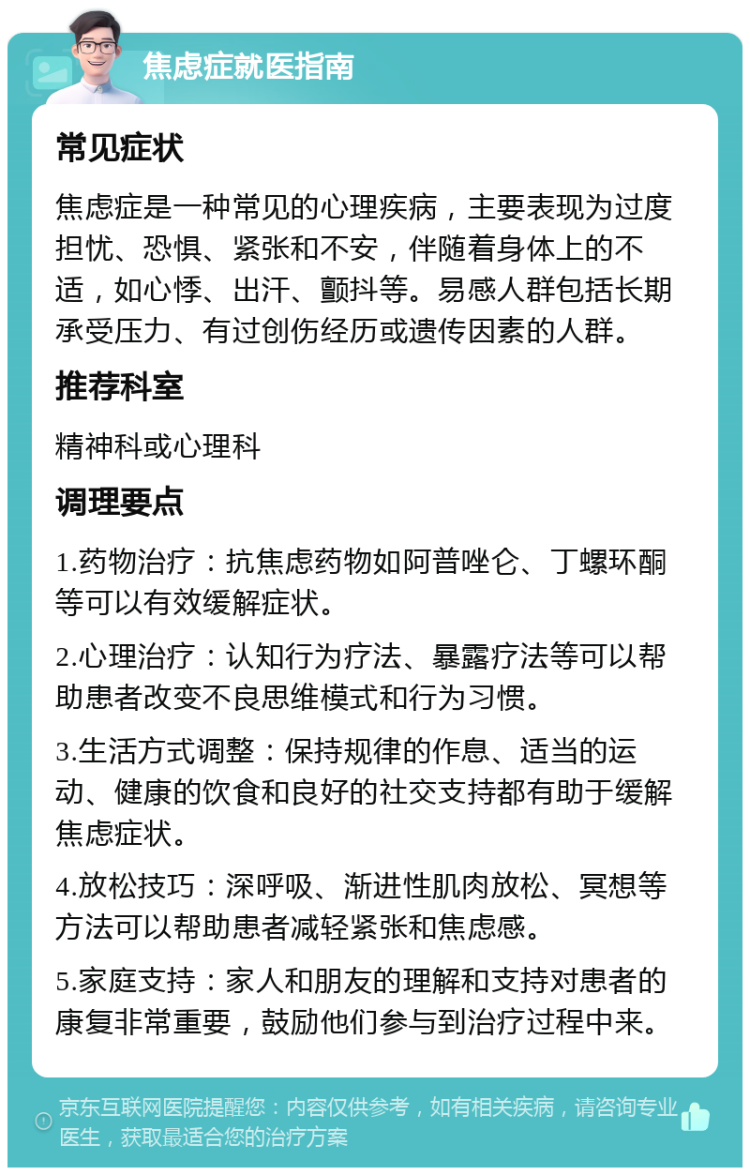 焦虑症就医指南 常见症状 焦虑症是一种常见的心理疾病，主要表现为过度担忧、恐惧、紧张和不安，伴随着身体上的不适，如心悸、出汗、颤抖等。易感人群包括长期承受压力、有过创伤经历或遗传因素的人群。 推荐科室 精神科或心理科 调理要点 1.药物治疗：抗焦虑药物如阿普唑仑、丁螺环酮等可以有效缓解症状。 2.心理治疗：认知行为疗法、暴露疗法等可以帮助患者改变不良思维模式和行为习惯。 3.生活方式调整：保持规律的作息、适当的运动、健康的饮食和良好的社交支持都有助于缓解焦虑症状。 4.放松技巧：深呼吸、渐进性肌肉放松、冥想等方法可以帮助患者减轻紧张和焦虑感。 5.家庭支持：家人和朋友的理解和支持对患者的康复非常重要，鼓励他们参与到治疗过程中来。