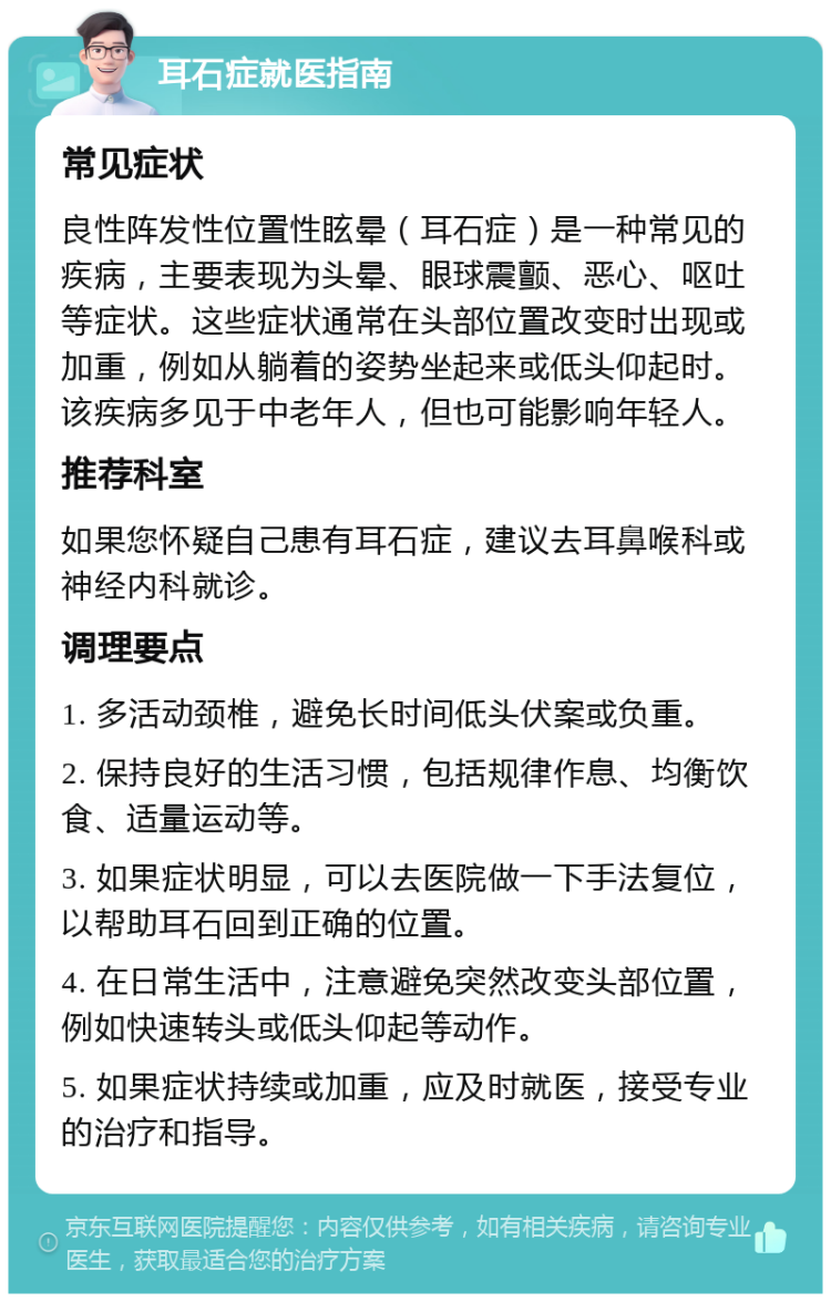 耳石症就医指南 常见症状 良性阵发性位置性眩晕（耳石症）是一种常见的疾病，主要表现为头晕、眼球震颤、恶心、呕吐等症状。这些症状通常在头部位置改变时出现或加重，例如从躺着的姿势坐起来或低头仰起时。该疾病多见于中老年人，但也可能影响年轻人。 推荐科室 如果您怀疑自己患有耳石症，建议去耳鼻喉科或神经内科就诊。 调理要点 1. 多活动颈椎，避免长时间低头伏案或负重。 2. 保持良好的生活习惯，包括规律作息、均衡饮食、适量运动等。 3. 如果症状明显，可以去医院做一下手法复位，以帮助耳石回到正确的位置。 4. 在日常生活中，注意避免突然改变头部位置，例如快速转头或低头仰起等动作。 5. 如果症状持续或加重，应及时就医，接受专业的治疗和指导。