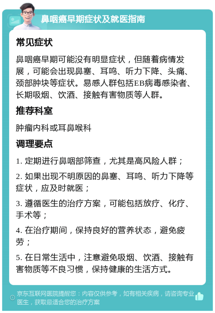 鼻咽癌早期症状及就医指南 常见症状 鼻咽癌早期可能没有明显症状，但随着病情发展，可能会出现鼻塞、耳鸣、听力下降、头痛、颈部肿块等症状。易感人群包括EB病毒感染者、长期吸烟、饮酒、接触有害物质等人群。 推荐科室 肿瘤内科或耳鼻喉科 调理要点 1. 定期进行鼻咽部筛查，尤其是高风险人群； 2. 如果出现不明原因的鼻塞、耳鸣、听力下降等症状，应及时就医； 3. 遵循医生的治疗方案，可能包括放疗、化疗、手术等； 4. 在治疗期间，保持良好的营养状态，避免疲劳； 5. 在日常生活中，注意避免吸烟、饮酒、接触有害物质等不良习惯，保持健康的生活方式。