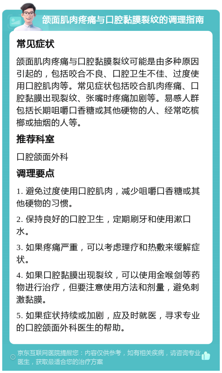 颌面肌肉疼痛与口腔黏膜裂纹的调理指南 常见症状 颌面肌肉疼痛与口腔黏膜裂纹可能是由多种原因引起的，包括咬合不良、口腔卫生不佳、过度使用口腔肌肉等。常见症状包括咬合肌肉疼痛、口腔黏膜出现裂纹、张嘴时疼痛加剧等。易感人群包括长期咀嚼口香糖或其他硬物的人、经常吃槟榔或抽烟的人等。 推荐科室 口腔颌面外科 调理要点 1. 避免过度使用口腔肌肉，减少咀嚼口香糖或其他硬物的习惯。 2. 保持良好的口腔卫生，定期刷牙和使用漱口水。 3. 如果疼痛严重，可以考虑理疗和热敷来缓解症状。 4. 如果口腔黏膜出现裂纹，可以使用金喉剑等药物进行治疗，但要注意使用方法和剂量，避免刺激黏膜。 5. 如果症状持续或加剧，应及时就医，寻求专业的口腔颌面外科医生的帮助。