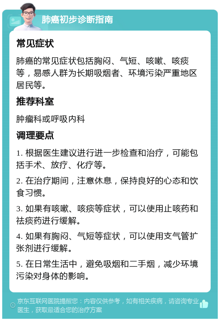 肺癌初步诊断指南 常见症状 肺癌的常见症状包括胸闷、气短、咳嗽、咳痰等，易感人群为长期吸烟者、环境污染严重地区居民等。 推荐科室 肿瘤科或呼吸内科 调理要点 1. 根据医生建议进行进一步检查和治疗，可能包括手术、放疗、化疗等。 2. 在治疗期间，注意休息，保持良好的心态和饮食习惯。 3. 如果有咳嗽、咳痰等症状，可以使用止咳药和祛痰药进行缓解。 4. 如果有胸闷、气短等症状，可以使用支气管扩张剂进行缓解。 5. 在日常生活中，避免吸烟和二手烟，减少环境污染对身体的影响。