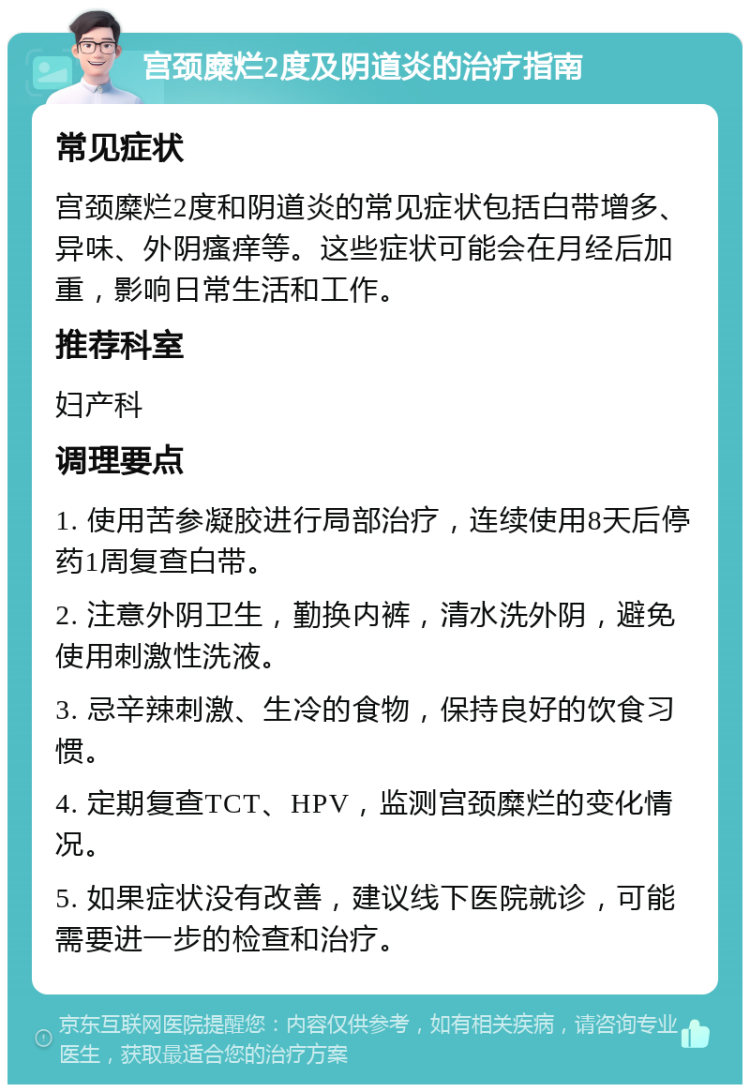 宫颈糜烂2度及阴道炎的治疗指南 常见症状 宫颈糜烂2度和阴道炎的常见症状包括白带增多、异味、外阴瘙痒等。这些症状可能会在月经后加重，影响日常生活和工作。 推荐科室 妇产科 调理要点 1. 使用苦参凝胶进行局部治疗，连续使用8天后停药1周复查白带。 2. 注意外阴卫生，勤换内裤，清水洗外阴，避免使用刺激性洗液。 3. 忌辛辣刺激、生冷的食物，保持良好的饮食习惯。 4. 定期复查TCT、HPV，监测宫颈糜烂的变化情况。 5. 如果症状没有改善，建议线下医院就诊，可能需要进一步的检查和治疗。