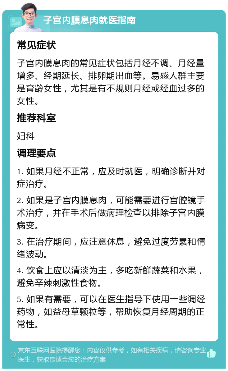 子宫内膜息肉就医指南 常见症状 子宫内膜息肉的常见症状包括月经不调、月经量增多、经期延长、排卵期出血等。易感人群主要是育龄女性，尤其是有不规则月经或经血过多的女性。 推荐科室 妇科 调理要点 1. 如果月经不正常，应及时就医，明确诊断并对症治疗。 2. 如果是子宫内膜息肉，可能需要进行宫腔镜手术治疗，并在手术后做病理检查以排除子宫内膜病变。 3. 在治疗期间，应注意休息，避免过度劳累和情绪波动。 4. 饮食上应以清淡为主，多吃新鲜蔬菜和水果，避免辛辣刺激性食物。 5. 如果有需要，可以在医生指导下使用一些调经药物，如益母草颗粒等，帮助恢复月经周期的正常性。