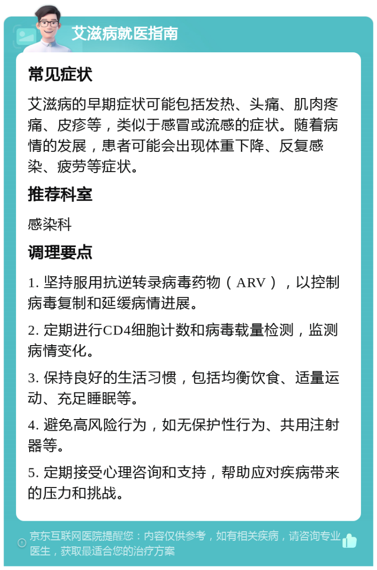 艾滋病就医指南 常见症状 艾滋病的早期症状可能包括发热、头痛、肌肉疼痛、皮疹等，类似于感冒或流感的症状。随着病情的发展，患者可能会出现体重下降、反复感染、疲劳等症状。 推荐科室 感染科 调理要点 1. 坚持服用抗逆转录病毒药物（ARV），以控制病毒复制和延缓病情进展。 2. 定期进行CD4细胞计数和病毒载量检测，监测病情变化。 3. 保持良好的生活习惯，包括均衡饮食、适量运动、充足睡眠等。 4. 避免高风险行为，如无保护性行为、共用注射器等。 5. 定期接受心理咨询和支持，帮助应对疾病带来的压力和挑战。