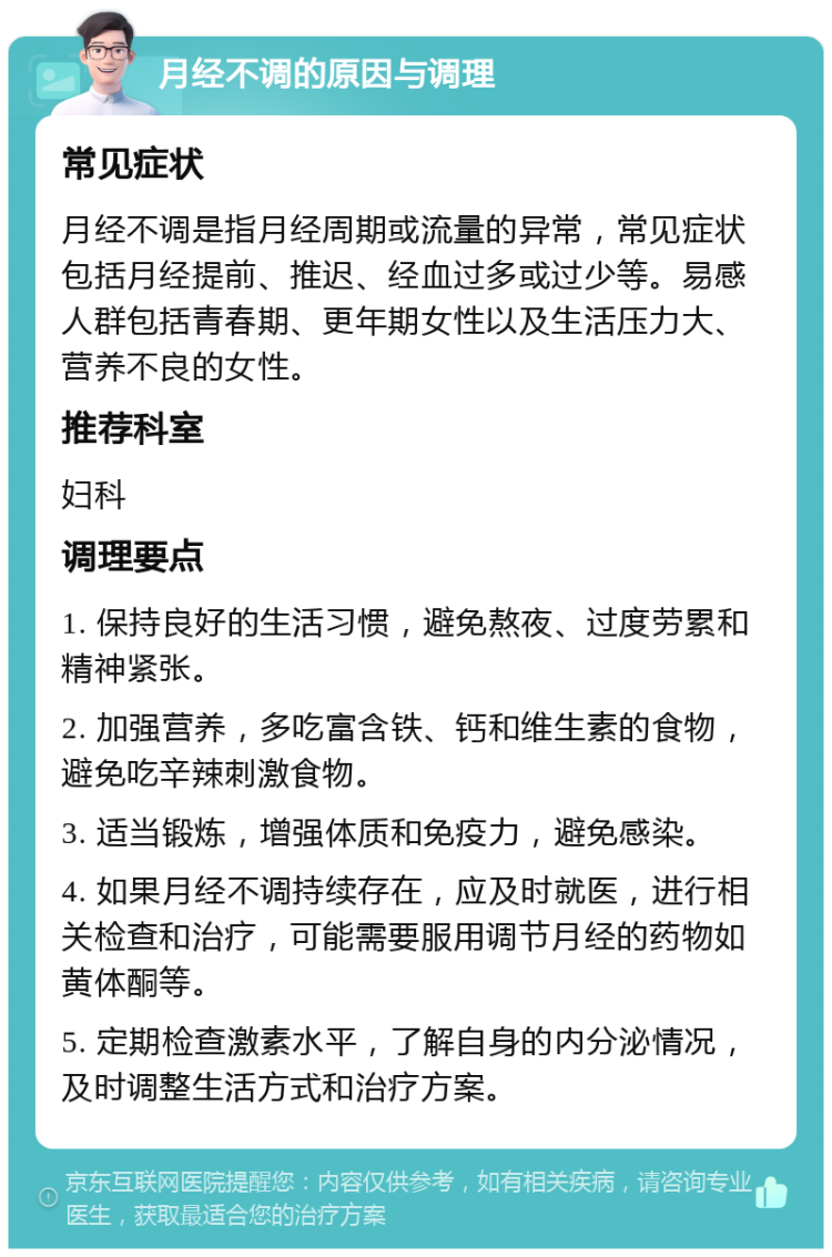 月经不调的原因与调理 常见症状 月经不调是指月经周期或流量的异常，常见症状包括月经提前、推迟、经血过多或过少等。易感人群包括青春期、更年期女性以及生活压力大、营养不良的女性。 推荐科室 妇科 调理要点 1. 保持良好的生活习惯，避免熬夜、过度劳累和精神紧张。 2. 加强营养，多吃富含铁、钙和维生素的食物，避免吃辛辣刺激食物。 3. 适当锻炼，增强体质和免疫力，避免感染。 4. 如果月经不调持续存在，应及时就医，进行相关检查和治疗，可能需要服用调节月经的药物如黄体酮等。 5. 定期检查激素水平，了解自身的内分泌情况，及时调整生活方式和治疗方案。