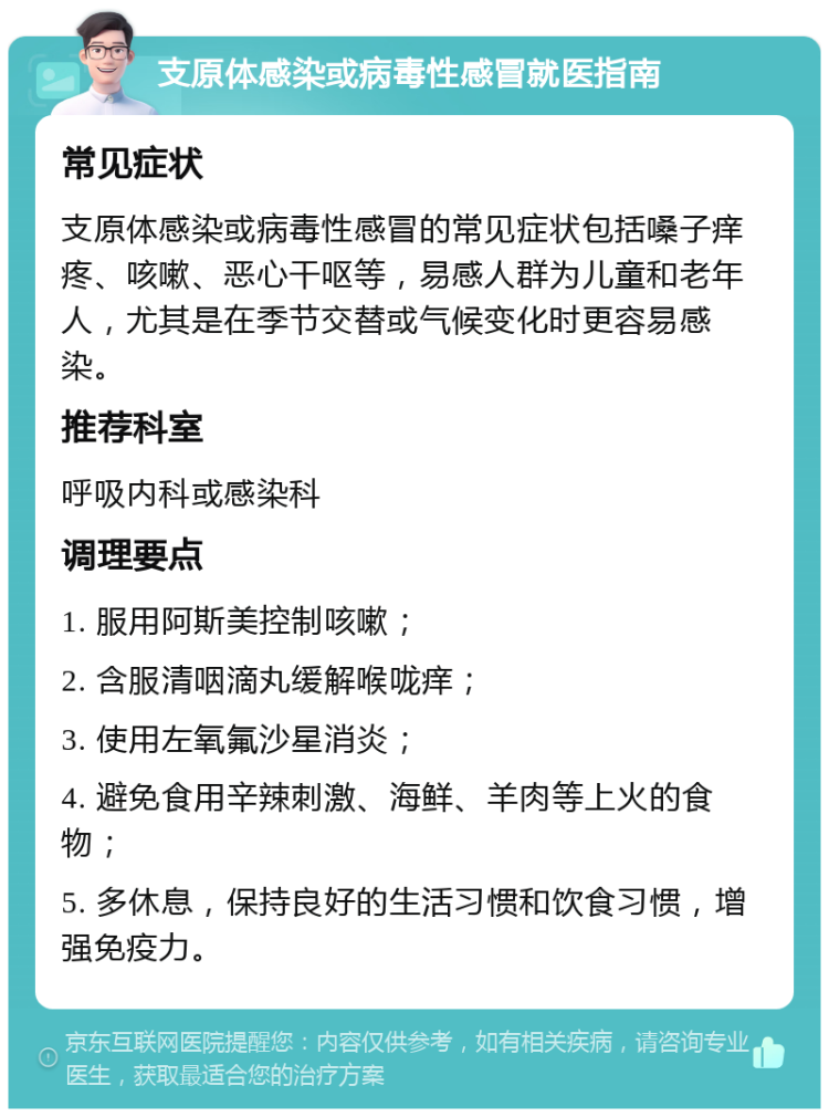 支原体感染或病毒性感冒就医指南 常见症状 支原体感染或病毒性感冒的常见症状包括嗓子痒疼、咳嗽、恶心干呕等，易感人群为儿童和老年人，尤其是在季节交替或气候变化时更容易感染。 推荐科室 呼吸内科或感染科 调理要点 1. 服用阿斯美控制咳嗽； 2. 含服清咽滴丸缓解喉咙痒； 3. 使用左氧氟沙星消炎； 4. 避免食用辛辣刺激、海鲜、羊肉等上火的食物； 5. 多休息，保持良好的生活习惯和饮食习惯，增强免疫力。