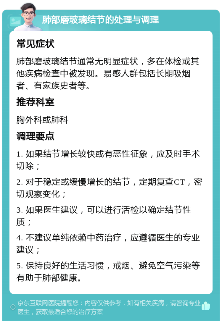 肺部磨玻璃结节的处理与调理 常见症状 肺部磨玻璃结节通常无明显症状，多在体检或其他疾病检查中被发现。易感人群包括长期吸烟者、有家族史者等。 推荐科室 胸外科或肺科 调理要点 1. 如果结节增长较快或有恶性征象，应及时手术切除； 2. 对于稳定或缓慢增长的结节，定期复查CT，密切观察变化； 3. 如果医生建议，可以进行活检以确定结节性质； 4. 不建议单纯依赖中药治疗，应遵循医生的专业建议； 5. 保持良好的生活习惯，戒烟、避免空气污染等有助于肺部健康。