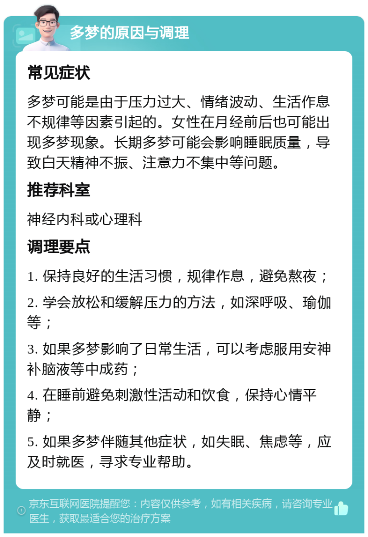 多梦的原因与调理 常见症状 多梦可能是由于压力过大、情绪波动、生活作息不规律等因素引起的。女性在月经前后也可能出现多梦现象。长期多梦可能会影响睡眠质量，导致白天精神不振、注意力不集中等问题。 推荐科室 神经内科或心理科 调理要点 1. 保持良好的生活习惯，规律作息，避免熬夜； 2. 学会放松和缓解压力的方法，如深呼吸、瑜伽等； 3. 如果多梦影响了日常生活，可以考虑服用安神补脑液等中成药； 4. 在睡前避免刺激性活动和饮食，保持心情平静； 5. 如果多梦伴随其他症状，如失眠、焦虑等，应及时就医，寻求专业帮助。