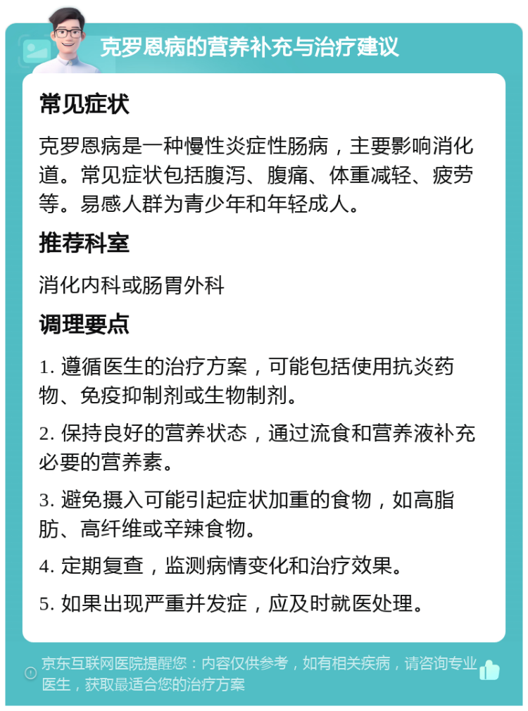 克罗恩病的营养补充与治疗建议 常见症状 克罗恩病是一种慢性炎症性肠病，主要影响消化道。常见症状包括腹泻、腹痛、体重减轻、疲劳等。易感人群为青少年和年轻成人。 推荐科室 消化内科或肠胃外科 调理要点 1. 遵循医生的治疗方案，可能包括使用抗炎药物、免疫抑制剂或生物制剂。 2. 保持良好的营养状态，通过流食和营养液补充必要的营养素。 3. 避免摄入可能引起症状加重的食物，如高脂肪、高纤维或辛辣食物。 4. 定期复查，监测病情变化和治疗效果。 5. 如果出现严重并发症，应及时就医处理。