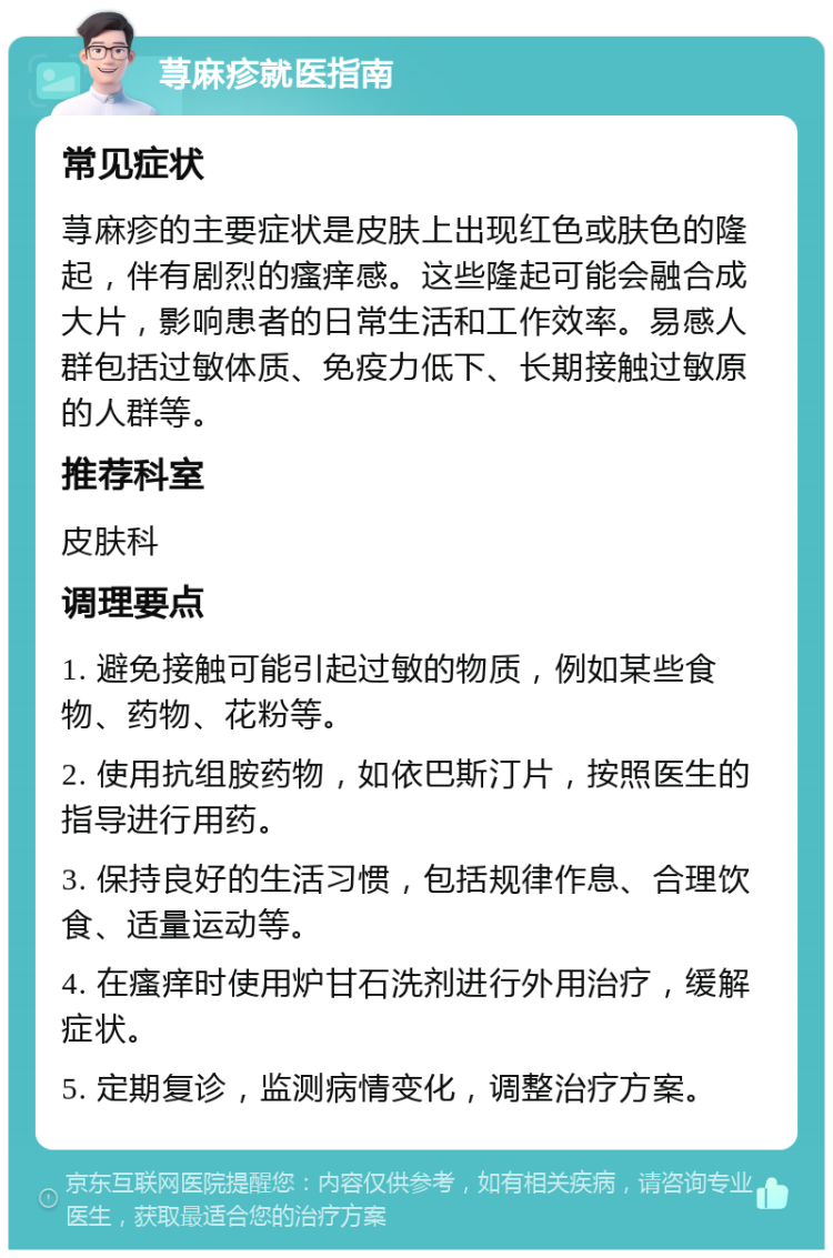 荨麻疹就医指南 常见症状 荨麻疹的主要症状是皮肤上出现红色或肤色的隆起，伴有剧烈的瘙痒感。这些隆起可能会融合成大片，影响患者的日常生活和工作效率。易感人群包括过敏体质、免疫力低下、长期接触过敏原的人群等。 推荐科室 皮肤科 调理要点 1. 避免接触可能引起过敏的物质，例如某些食物、药物、花粉等。 2. 使用抗组胺药物，如依巴斯汀片，按照医生的指导进行用药。 3. 保持良好的生活习惯，包括规律作息、合理饮食、适量运动等。 4. 在瘙痒时使用炉甘石洗剂进行外用治疗，缓解症状。 5. 定期复诊，监测病情变化，调整治疗方案。