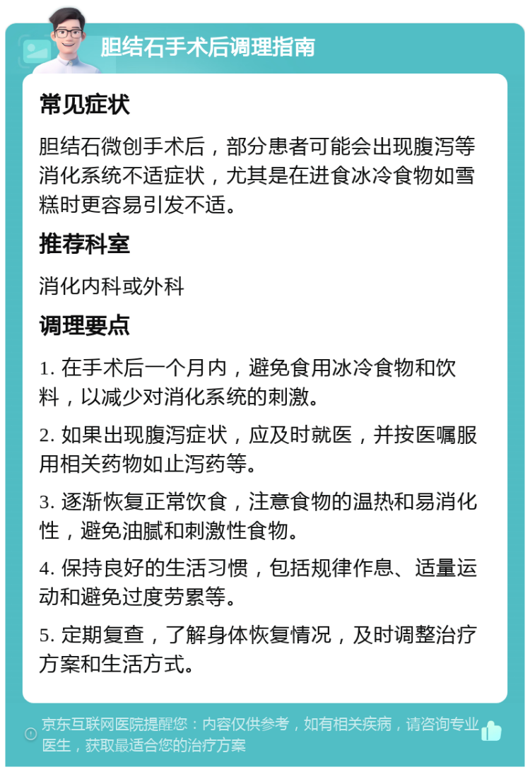 胆结石手术后调理指南 常见症状 胆结石微创手术后，部分患者可能会出现腹泻等消化系统不适症状，尤其是在进食冰冷食物如雪糕时更容易引发不适。 推荐科室 消化内科或外科 调理要点 1. 在手术后一个月内，避免食用冰冷食物和饮料，以减少对消化系统的刺激。 2. 如果出现腹泻症状，应及时就医，并按医嘱服用相关药物如止泻药等。 3. 逐渐恢复正常饮食，注意食物的温热和易消化性，避免油腻和刺激性食物。 4. 保持良好的生活习惯，包括规律作息、适量运动和避免过度劳累等。 5. 定期复查，了解身体恢复情况，及时调整治疗方案和生活方式。