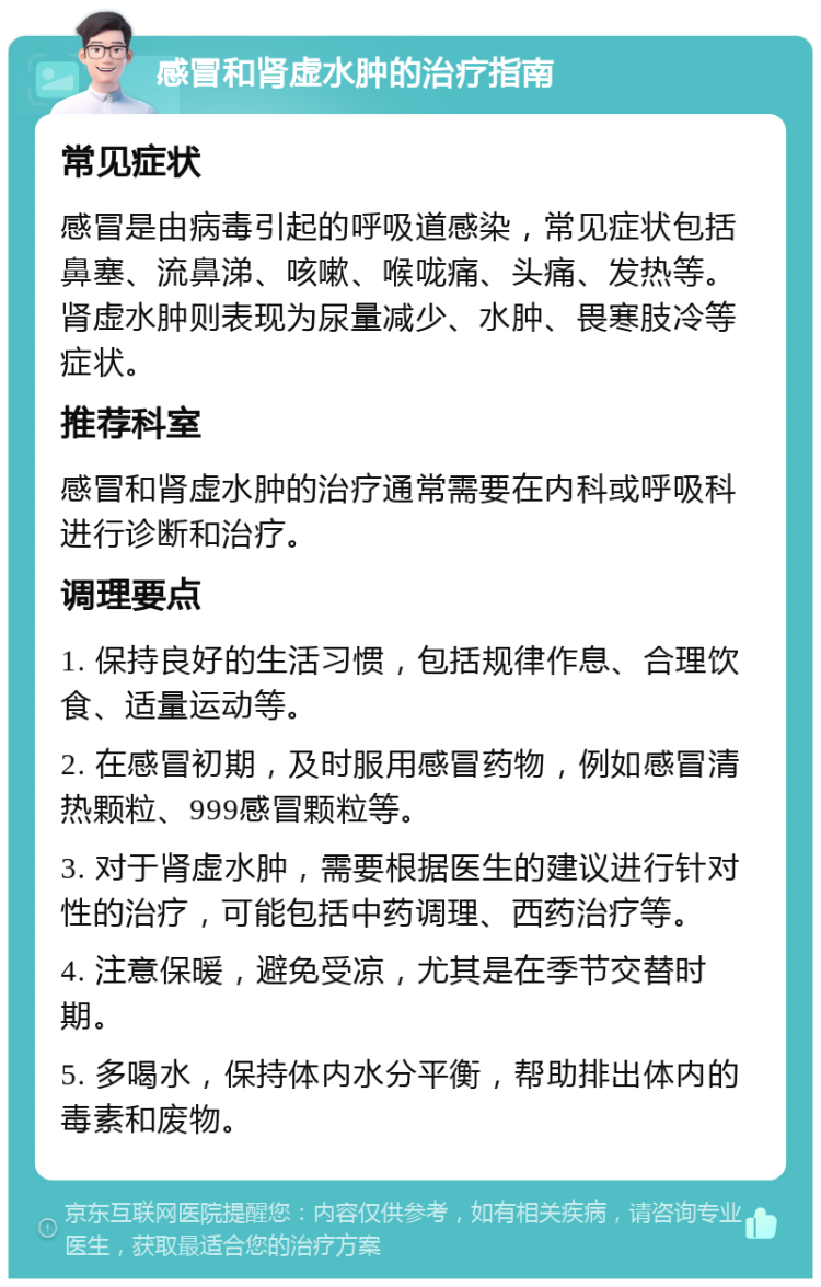 感冒和肾虚水肿的治疗指南 常见症状 感冒是由病毒引起的呼吸道感染，常见症状包括鼻塞、流鼻涕、咳嗽、喉咙痛、头痛、发热等。肾虚水肿则表现为尿量减少、水肿、畏寒肢冷等症状。 推荐科室 感冒和肾虚水肿的治疗通常需要在内科或呼吸科进行诊断和治疗。 调理要点 1. 保持良好的生活习惯，包括规律作息、合理饮食、适量运动等。 2. 在感冒初期，及时服用感冒药物，例如感冒清热颗粒、999感冒颗粒等。 3. 对于肾虚水肿，需要根据医生的建议进行针对性的治疗，可能包括中药调理、西药治疗等。 4. 注意保暖，避免受凉，尤其是在季节交替时期。 5. 多喝水，保持体内水分平衡，帮助排出体内的毒素和废物。