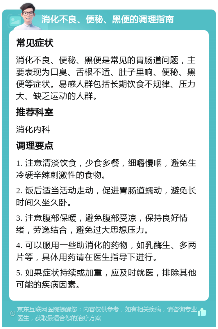 消化不良、便秘、黑便的调理指南 常见症状 消化不良、便秘、黑便是常见的胃肠道问题，主要表现为口臭、舌根不适、肚子里响、便秘、黑便等症状。易感人群包括长期饮食不规律、压力大、缺乏运动的人群。 推荐科室 消化内科 调理要点 1. 注意清淡饮食，少食多餐，细嚼慢咽，避免生冷硬辛辣刺激性的食物。 2. 饭后适当活动走动，促进胃肠道蠕动，避免长时间久坐久卧。 3. 注意腹部保暖，避免腹部受凉，保持良好情绪，劳逸结合，避免过大思想压力。 4. 可以服用一些助消化的药物，如乳酶生、多两片等，具体用药请在医生指导下进行。 5. 如果症状持续或加重，应及时就医，排除其他可能的疾病因素。