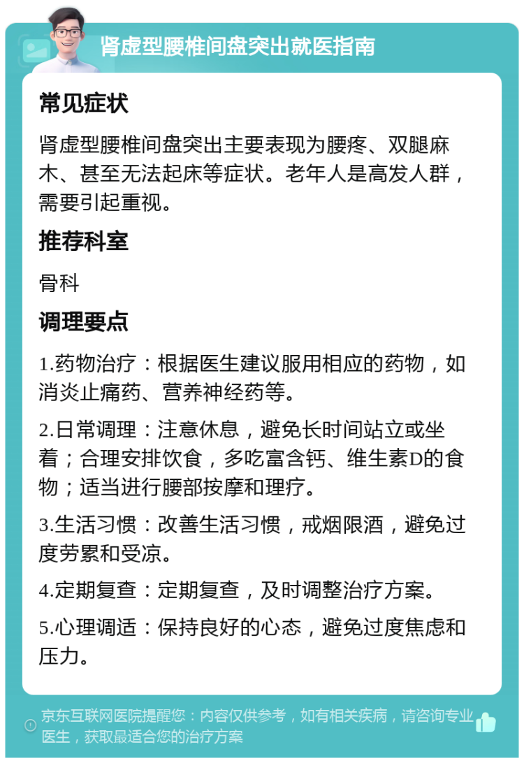 肾虚型腰椎间盘突出就医指南 常见症状 肾虚型腰椎间盘突出主要表现为腰疼、双腿麻木、甚至无法起床等症状。老年人是高发人群，需要引起重视。 推荐科室 骨科 调理要点 1.药物治疗：根据医生建议服用相应的药物，如消炎止痛药、营养神经药等。 2.日常调理：注意休息，避免长时间站立或坐着；合理安排饮食，多吃富含钙、维生素D的食物；适当进行腰部按摩和理疗。 3.生活习惯：改善生活习惯，戒烟限酒，避免过度劳累和受凉。 4.定期复查：定期复查，及时调整治疗方案。 5.心理调适：保持良好的心态，避免过度焦虑和压力。