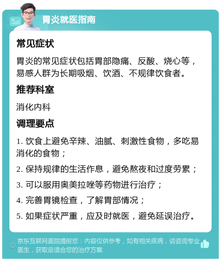 胃炎就医指南 常见症状 胃炎的常见症状包括胃部隐痛、反酸、烧心等，易感人群为长期吸烟、饮酒、不规律饮食者。 推荐科室 消化内科 调理要点 1. 饮食上避免辛辣、油腻、刺激性食物，多吃易消化的食物； 2. 保持规律的生活作息，避免熬夜和过度劳累； 3. 可以服用奥美拉唑等药物进行治疗； 4. 完善胃镜检查，了解胃部情况； 5. 如果症状严重，应及时就医，避免延误治疗。