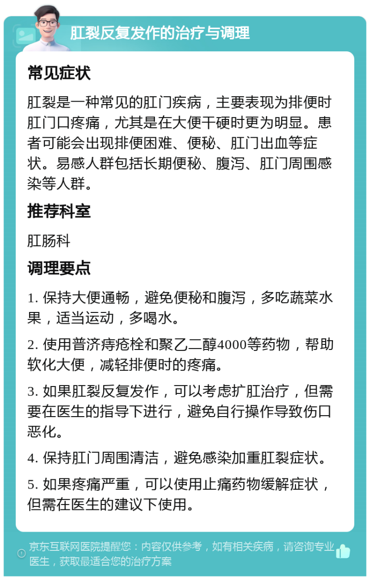 肛裂反复发作的治疗与调理 常见症状 肛裂是一种常见的肛门疾病，主要表现为排便时肛门口疼痛，尤其是在大便干硬时更为明显。患者可能会出现排便困难、便秘、肛门出血等症状。易感人群包括长期便秘、腹泻、肛门周围感染等人群。 推荐科室 肛肠科 调理要点 1. 保持大便通畅，避免便秘和腹泻，多吃蔬菜水果，适当运动，多喝水。 2. 使用普济痔疮栓和聚乙二醇4000等药物，帮助软化大便，减轻排便时的疼痛。 3. 如果肛裂反复发作，可以考虑扩肛治疗，但需要在医生的指导下进行，避免自行操作导致伤口恶化。 4. 保持肛门周围清洁，避免感染加重肛裂症状。 5. 如果疼痛严重，可以使用止痛药物缓解症状，但需在医生的建议下使用。