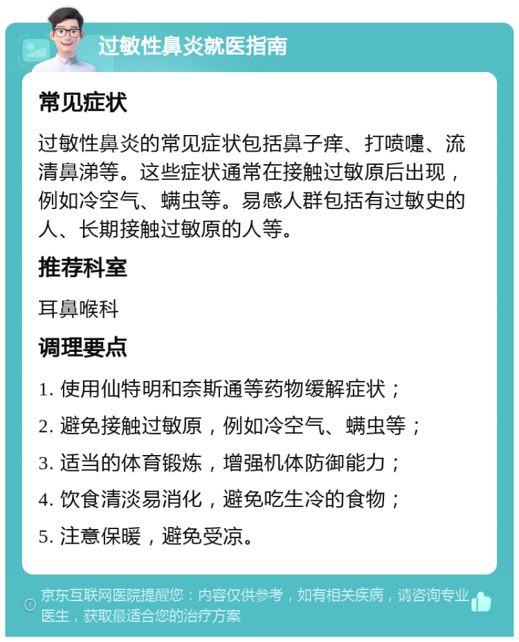 过敏性鼻炎就医指南 常见症状 过敏性鼻炎的常见症状包括鼻子痒、打喷嚏、流清鼻涕等。这些症状通常在接触过敏原后出现，例如冷空气、螨虫等。易感人群包括有过敏史的人、长期接触过敏原的人等。 推荐科室 耳鼻喉科 调理要点 1. 使用仙特明和奈斯通等药物缓解症状； 2. 避免接触过敏原，例如冷空气、螨虫等； 3. 适当的体育锻炼，增强机体防御能力； 4. 饮食清淡易消化，避免吃生冷的食物； 5. 注意保暖，避免受凉。