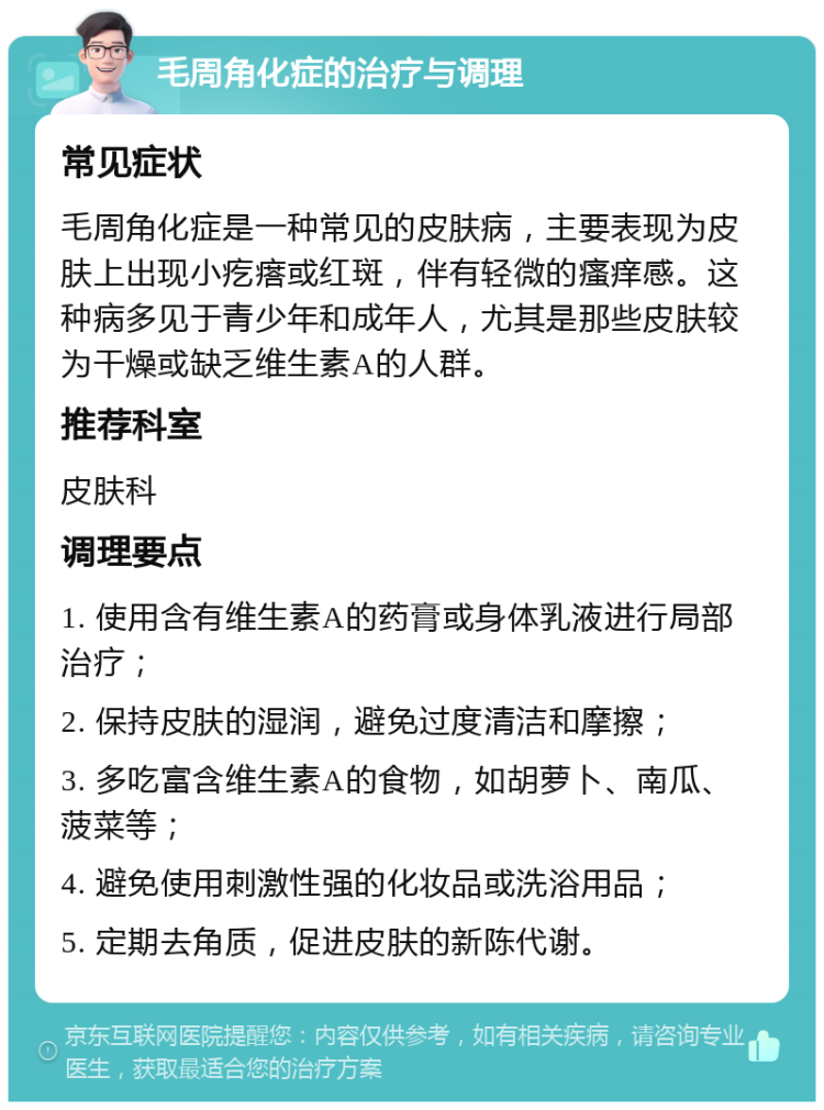 毛周角化症的治疗与调理 常见症状 毛周角化症是一种常见的皮肤病，主要表现为皮肤上出现小疙瘩或红斑，伴有轻微的瘙痒感。这种病多见于青少年和成年人，尤其是那些皮肤较为干燥或缺乏维生素A的人群。 推荐科室 皮肤科 调理要点 1. 使用含有维生素A的药膏或身体乳液进行局部治疗； 2. 保持皮肤的湿润，避免过度清洁和摩擦； 3. 多吃富含维生素A的食物，如胡萝卜、南瓜、菠菜等； 4. 避免使用刺激性强的化妆品或洗浴用品； 5. 定期去角质，促进皮肤的新陈代谢。