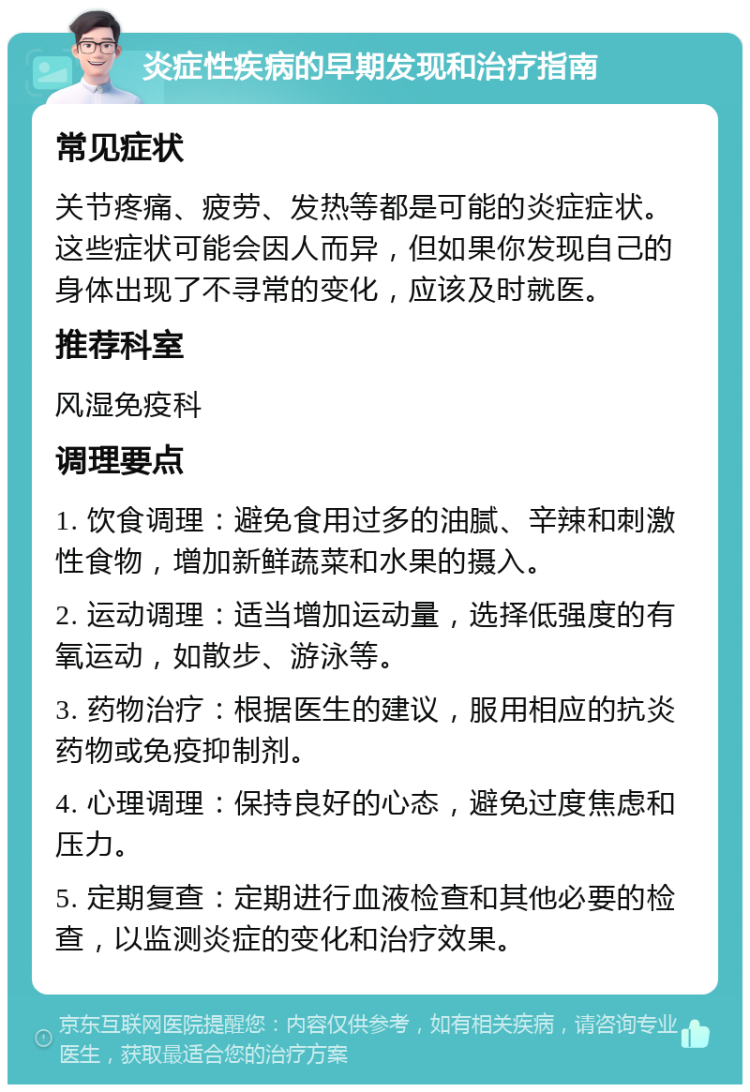 炎症性疾病的早期发现和治疗指南 常见症状 关节疼痛、疲劳、发热等都是可能的炎症症状。这些症状可能会因人而异，但如果你发现自己的身体出现了不寻常的变化，应该及时就医。 推荐科室 风湿免疫科 调理要点 1. 饮食调理：避免食用过多的油腻、辛辣和刺激性食物，增加新鲜蔬菜和水果的摄入。 2. 运动调理：适当增加运动量，选择低强度的有氧运动，如散步、游泳等。 3. 药物治疗：根据医生的建议，服用相应的抗炎药物或免疫抑制剂。 4. 心理调理：保持良好的心态，避免过度焦虑和压力。 5. 定期复查：定期进行血液检查和其他必要的检查，以监测炎症的变化和治疗效果。