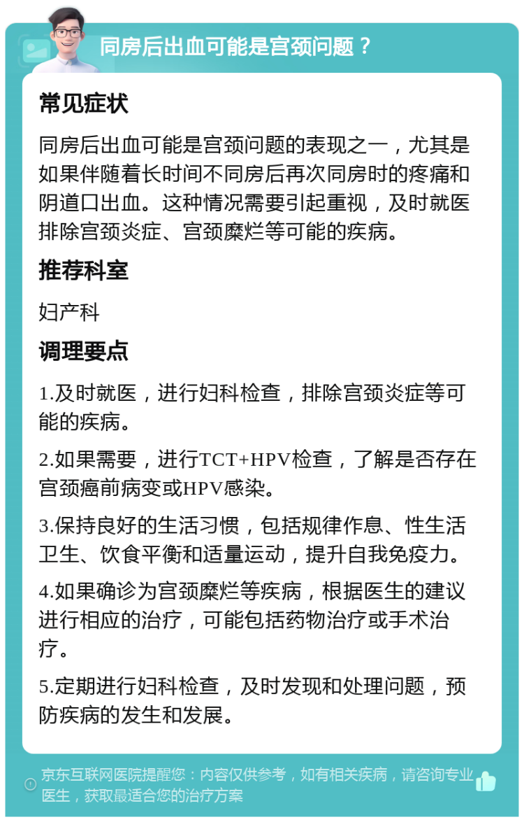 同房后出血可能是宫颈问题？ 常见症状 同房后出血可能是宫颈问题的表现之一，尤其是如果伴随着长时间不同房后再次同房时的疼痛和阴道口出血。这种情况需要引起重视，及时就医排除宫颈炎症、宫颈糜烂等可能的疾病。 推荐科室 妇产科 调理要点 1.及时就医，进行妇科检查，排除宫颈炎症等可能的疾病。 2.如果需要，进行TCT+HPV检查，了解是否存在宫颈癌前病变或HPV感染。 3.保持良好的生活习惯，包括规律作息、性生活卫生、饮食平衡和适量运动，提升自我免疫力。 4.如果确诊为宫颈糜烂等疾病，根据医生的建议进行相应的治疗，可能包括药物治疗或手术治疗。 5.定期进行妇科检查，及时发现和处理问题，预防疾病的发生和发展。