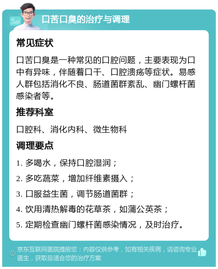 口苦口臭的治疗与调理 常见症状 口苦口臭是一种常见的口腔问题，主要表现为口中有异味，伴随着口干、口腔溃疡等症状。易感人群包括消化不良、肠道菌群紊乱、幽门螺杆菌感染者等。 推荐科室 口腔科、消化内科、微生物科 调理要点 1. 多喝水，保持口腔湿润； 2. 多吃蔬菜，增加纤维素摄入； 3. 口服益生菌，调节肠道菌群； 4. 饮用清热解毒的花草茶，如蒲公英茶； 5. 定期检查幽门螺杆菌感染情况，及时治疗。