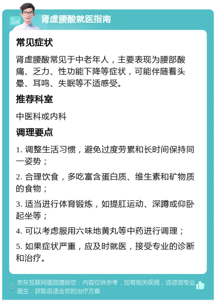 肾虚腰酸就医指南 常见症状 肾虚腰酸常见于中老年人，主要表现为腰部酸痛、乏力、性功能下降等症状，可能伴随着头晕、耳鸣、失眠等不适感受。 推荐科室 中医科或内科 调理要点 1. 调整生活习惯，避免过度劳累和长时间保持同一姿势； 2. 合理饮食，多吃富含蛋白质、维生素和矿物质的食物； 3. 适当进行体育锻炼，如提肛运动、深蹲或仰卧起坐等； 4. 可以考虑服用六味地黄丸等中药进行调理； 5. 如果症状严重，应及时就医，接受专业的诊断和治疗。