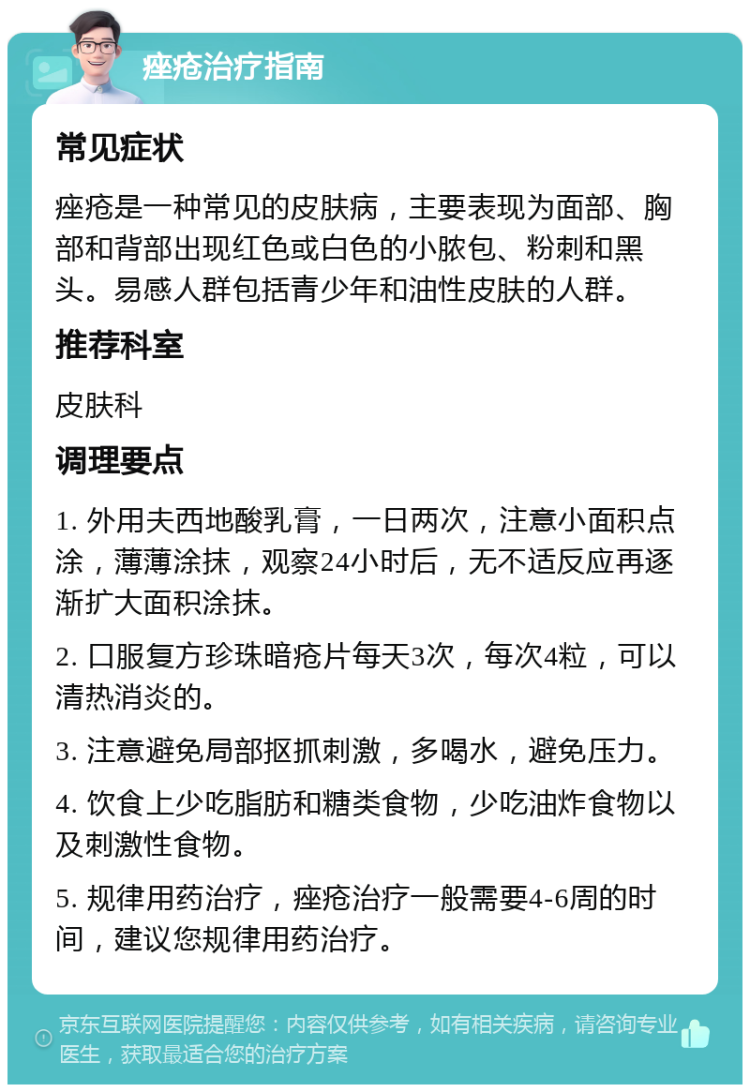 痤疮治疗指南 常见症状 痤疮是一种常见的皮肤病，主要表现为面部、胸部和背部出现红色或白色的小脓包、粉刺和黑头。易感人群包括青少年和油性皮肤的人群。 推荐科室 皮肤科 调理要点 1. 外用夫西地酸乳膏，一日两次，注意小面积点涂，薄薄涂抹，观察24小时后，无不适反应再逐渐扩大面积涂抹。 2. 口服复方珍珠暗疮片每天3次，每次4粒，可以清热消炎的。 3. 注意避免局部抠抓刺激，多喝水，避免压力。 4. 饮食上少吃脂肪和糖类食物，少吃油炸食物以及刺激性食物。 5. 规律用药治疗，痤疮治疗一般需要4-6周的时间，建议您规律用药治疗。