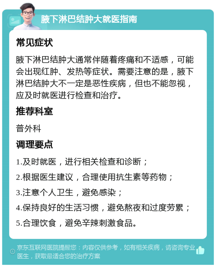 腋下淋巴结肿大就医指南 常见症状 腋下淋巴结肿大通常伴随着疼痛和不适感，可能会出现红肿、发热等症状。需要注意的是，腋下淋巴结肿大不一定是恶性疾病，但也不能忽视，应及时就医进行检查和治疗。 推荐科室 普外科 调理要点 1.及时就医，进行相关检查和诊断； 2.根据医生建议，合理使用抗生素等药物； 3.注意个人卫生，避免感染； 4.保持良好的生活习惯，避免熬夜和过度劳累； 5.合理饮食，避免辛辣刺激食品。