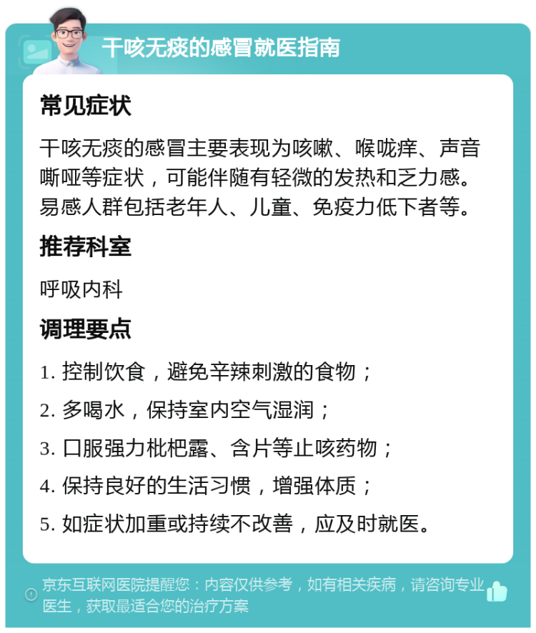 干咳无痰的感冒就医指南 常见症状 干咳无痰的感冒主要表现为咳嗽、喉咙痒、声音嘶哑等症状，可能伴随有轻微的发热和乏力感。易感人群包括老年人、儿童、免疫力低下者等。 推荐科室 呼吸内科 调理要点 1. 控制饮食，避免辛辣刺激的食物； 2. 多喝水，保持室内空气湿润； 3. 口服强力枇杷露、含片等止咳药物； 4. 保持良好的生活习惯，增强体质； 5. 如症状加重或持续不改善，应及时就医。