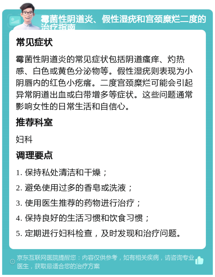 霉菌性阴道炎、假性湿疣和宫颈糜烂二度的治疗指南 常见症状 霉菌性阴道炎的常见症状包括阴道瘙痒、灼热感、白色或黄色分泌物等。假性湿疣则表现为小阴唇内的红色小疙瘩。二度宫颈糜烂可能会引起异常阴道出血或白带增多等症状。这些问题通常影响女性的日常生活和自信心。 推荐科室 妇科 调理要点 1. 保持私处清洁和干燥； 2. 避免使用过多的香皂或洗液； 3. 使用医生推荐的药物进行治疗； 4. 保持良好的生活习惯和饮食习惯； 5. 定期进行妇科检查，及时发现和治疗问题。