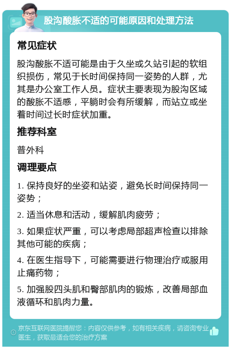 股沟酸胀不适的可能原因和处理方法 常见症状 股沟酸胀不适可能是由于久坐或久站引起的软组织损伤，常见于长时间保持同一姿势的人群，尤其是办公室工作人员。症状主要表现为股沟区域的酸胀不适感，平躺时会有所缓解，而站立或坐着时间过长时症状加重。 推荐科室 普外科 调理要点 1. 保持良好的坐姿和站姿，避免长时间保持同一姿势； 2. 适当休息和活动，缓解肌肉疲劳； 3. 如果症状严重，可以考虑局部超声检查以排除其他可能的疾病； 4. 在医生指导下，可能需要进行物理治疗或服用止痛药物； 5. 加强股四头肌和臀部肌肉的锻炼，改善局部血液循环和肌肉力量。