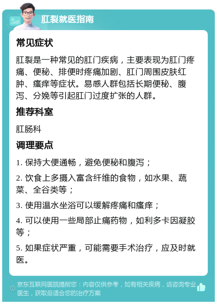 肛裂就医指南 常见症状 肛裂是一种常见的肛门疾病，主要表现为肛门疼痛、便秘、排便时疼痛加剧、肛门周围皮肤红肿、瘙痒等症状。易感人群包括长期便秘、腹泻、分娩等引起肛门过度扩张的人群。 推荐科室 肛肠科 调理要点 1. 保持大便通畅，避免便秘和腹泻； 2. 饮食上多摄入富含纤维的食物，如水果、蔬菜、全谷类等； 3. 使用温水坐浴可以缓解疼痛和瘙痒； 4. 可以使用一些局部止痛药物，如利多卡因凝胶等； 5. 如果症状严重，可能需要手术治疗，应及时就医。