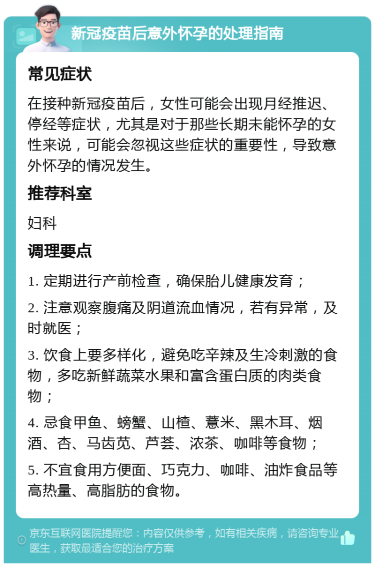 新冠疫苗后意外怀孕的处理指南 常见症状 在接种新冠疫苗后，女性可能会出现月经推迟、停经等症状，尤其是对于那些长期未能怀孕的女性来说，可能会忽视这些症状的重要性，导致意外怀孕的情况发生。 推荐科室 妇科 调理要点 1. 定期进行产前检查，确保胎儿健康发育； 2. 注意观察腹痛及阴道流血情况，若有异常，及时就医； 3. 饮食上要多样化，避免吃辛辣及生冷刺激的食物，多吃新鲜蔬菜水果和富含蛋白质的肉类食物； 4. 忌食甲鱼、螃蟹、山楂、薏米、黑木耳、烟酒、杏、马齿苋、芦荟、浓茶、咖啡等食物； 5. 不宜食用方便面、巧克力、咖啡、油炸食品等高热量、高脂肪的食物。