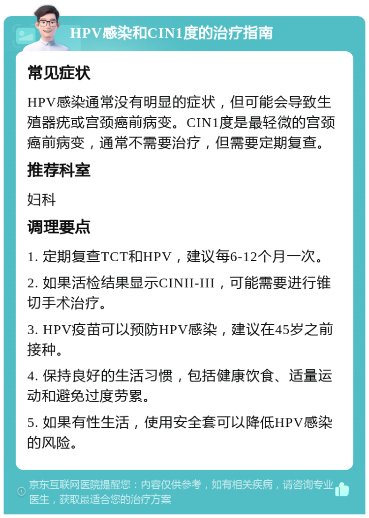 HPV感染和CIN1度的治疗指南 常见症状 HPV感染通常没有明显的症状，但可能会导致生殖器疣或宫颈癌前病变。CIN1度是最轻微的宫颈癌前病变，通常不需要治疗，但需要定期复查。 推荐科室 妇科 调理要点 1. 定期复查TCT和HPV，建议每6-12个月一次。 2. 如果活检结果显示CINII-III，可能需要进行锥切手术治疗。 3. HPV疫苗可以预防HPV感染，建议在45岁之前接种。 4. 保持良好的生活习惯，包括健康饮食、适量运动和避免过度劳累。 5. 如果有性生活，使用安全套可以降低HPV感染的风险。