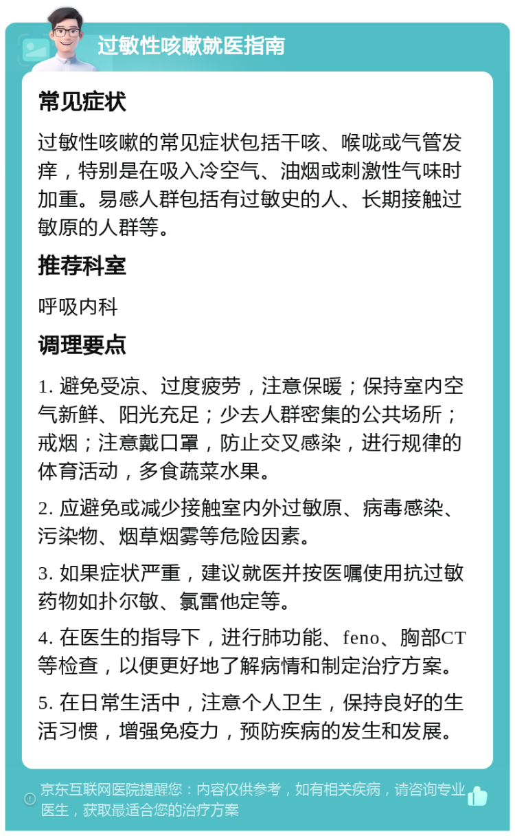 过敏性咳嗽就医指南 常见症状 过敏性咳嗽的常见症状包括干咳、喉咙或气管发痒，特别是在吸入冷空气、油烟或刺激性气味时加重。易感人群包括有过敏史的人、长期接触过敏原的人群等。 推荐科室 呼吸内科 调理要点 1. 避免受凉、过度疲劳，注意保暖；保持室内空气新鲜、阳光充足；少去人群密集的公共场所；戒烟；注意戴口罩，防止交叉感染，进行规律的体育活动，多食蔬菜水果。 2. 应避免或减少接触室内外过敏原、病毒感染、污染物、烟草烟雾等危险因素。 3. 如果症状严重，建议就医并按医嘱使用抗过敏药物如扑尔敏、氯雷他定等。 4. 在医生的指导下，进行肺功能、feno、胸部CT等检查，以便更好地了解病情和制定治疗方案。 5. 在日常生活中，注意个人卫生，保持良好的生活习惯，增强免疫力，预防疾病的发生和发展。