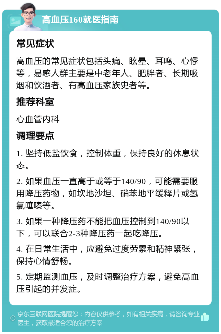 高血压160就医指南 常见症状 高血压的常见症状包括头痛、眩晕、耳鸣、心悸等，易感人群主要是中老年人、肥胖者、长期吸烟和饮酒者、有高血压家族史者等。 推荐科室 心血管内科 调理要点 1. 坚持低盐饮食，控制体重，保持良好的休息状态。 2. 如果血压一直高于或等于140/90，可能需要服用降压药物，如坎地沙坦、硝苯地平缓释片或氢氯噻嗪等。 3. 如果一种降压药不能把血压控制到140/90以下，可以联合2-3种降压药一起吃降压。 4. 在日常生活中，应避免过度劳累和精神紧张，保持心情舒畅。 5. 定期监测血压，及时调整治疗方案，避免高血压引起的并发症。