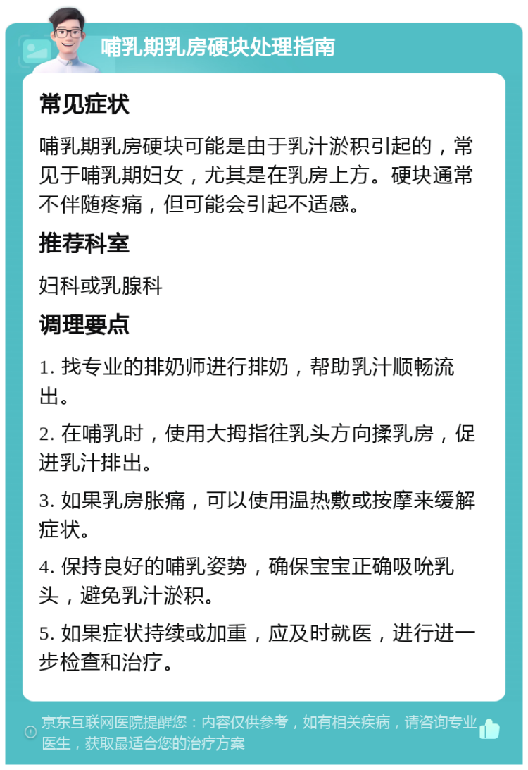 哺乳期乳房硬块处理指南 常见症状 哺乳期乳房硬块可能是由于乳汁淤积引起的，常见于哺乳期妇女，尤其是在乳房上方。硬块通常不伴随疼痛，但可能会引起不适感。 推荐科室 妇科或乳腺科 调理要点 1. 找专业的排奶师进行排奶，帮助乳汁顺畅流出。 2. 在哺乳时，使用大拇指往乳头方向揉乳房，促进乳汁排出。 3. 如果乳房胀痛，可以使用温热敷或按摩来缓解症状。 4. 保持良好的哺乳姿势，确保宝宝正确吸吮乳头，避免乳汁淤积。 5. 如果症状持续或加重，应及时就医，进行进一步检查和治疗。