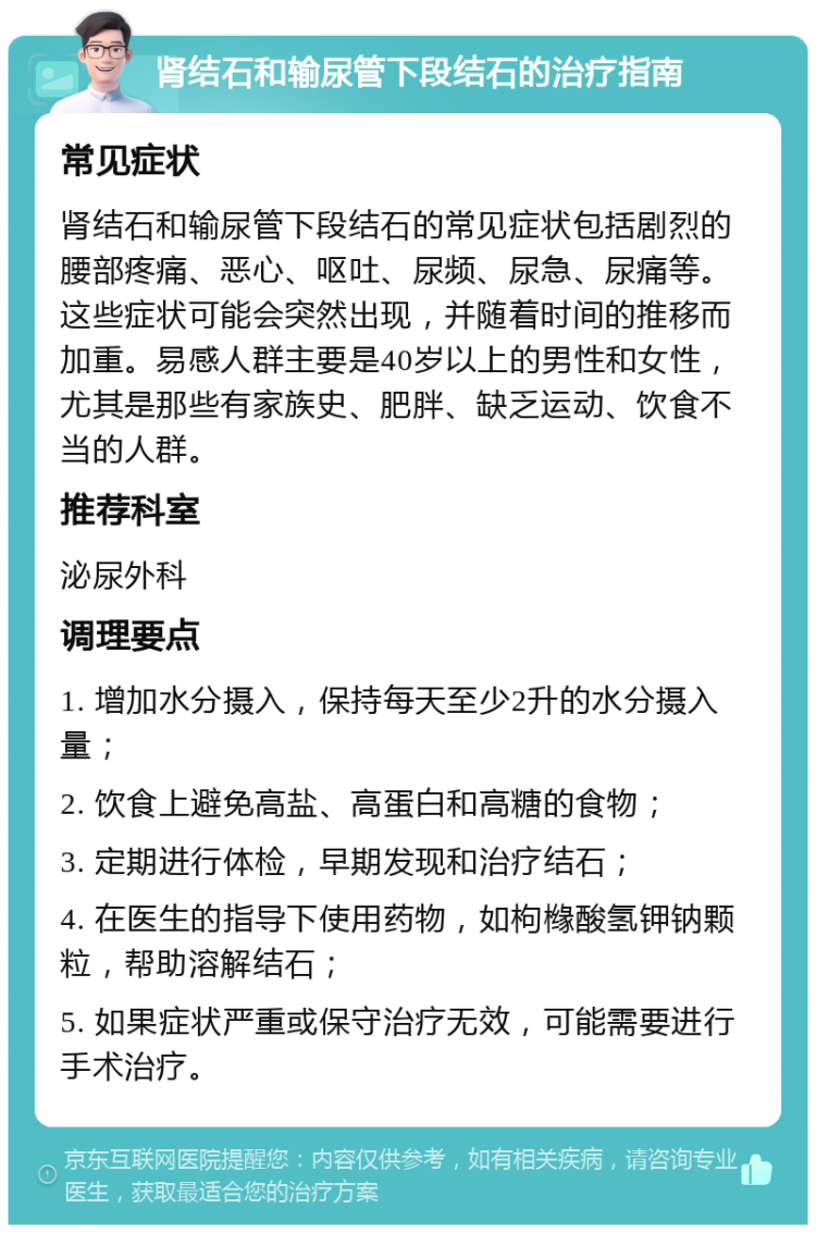 肾结石和输尿管下段结石的治疗指南 常见症状 肾结石和输尿管下段结石的常见症状包括剧烈的腰部疼痛、恶心、呕吐、尿频、尿急、尿痛等。这些症状可能会突然出现，并随着时间的推移而加重。易感人群主要是40岁以上的男性和女性，尤其是那些有家族史、肥胖、缺乏运动、饮食不当的人群。 推荐科室 泌尿外科 调理要点 1. 增加水分摄入，保持每天至少2升的水分摄入量； 2. 饮食上避免高盐、高蛋白和高糖的食物； 3. 定期进行体检，早期发现和治疗结石； 4. 在医生的指导下使用药物，如枸橼酸氢钾钠颗粒，帮助溶解结石； 5. 如果症状严重或保守治疗无效，可能需要进行手术治疗。