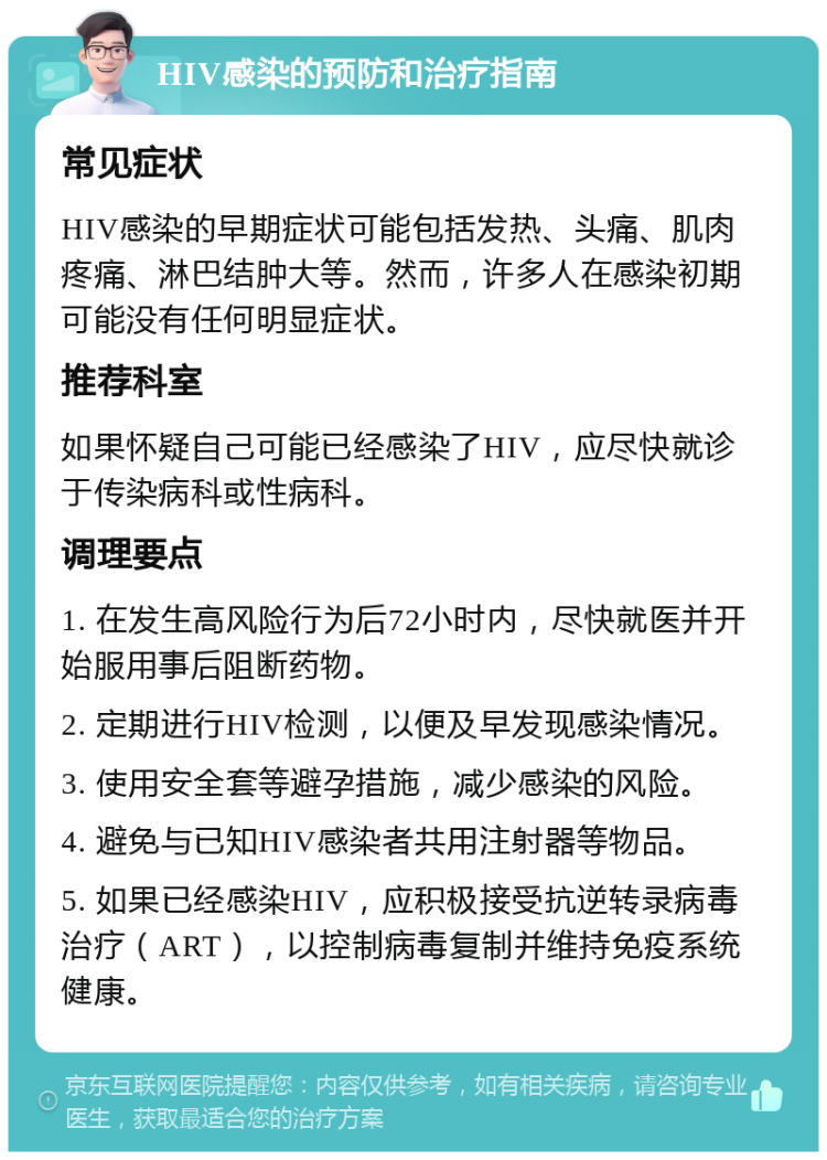 HIV感染的预防和治疗指南 常见症状 HIV感染的早期症状可能包括发热、头痛、肌肉疼痛、淋巴结肿大等。然而，许多人在感染初期可能没有任何明显症状。 推荐科室 如果怀疑自己可能已经感染了HIV，应尽快就诊于传染病科或性病科。 调理要点 1. 在发生高风险行为后72小时内，尽快就医并开始服用事后阻断药物。 2. 定期进行HIV检测，以便及早发现感染情况。 3. 使用安全套等避孕措施，减少感染的风险。 4. 避免与已知HIV感染者共用注射器等物品。 5. 如果已经感染HIV，应积极接受抗逆转录病毒治疗（ART），以控制病毒复制并维持免疫系统健康。