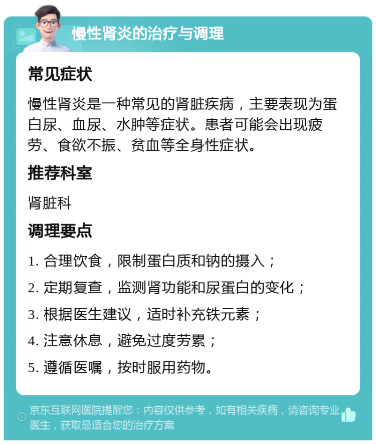 慢性肾炎的治疗与调理 常见症状 慢性肾炎是一种常见的肾脏疾病，主要表现为蛋白尿、血尿、水肿等症状。患者可能会出现疲劳、食欲不振、贫血等全身性症状。 推荐科室 肾脏科 调理要点 1. 合理饮食，限制蛋白质和钠的摄入； 2. 定期复查，监测肾功能和尿蛋白的变化； 3. 根据医生建议，适时补充铁元素； 4. 注意休息，避免过度劳累； 5. 遵循医嘱，按时服用药物。