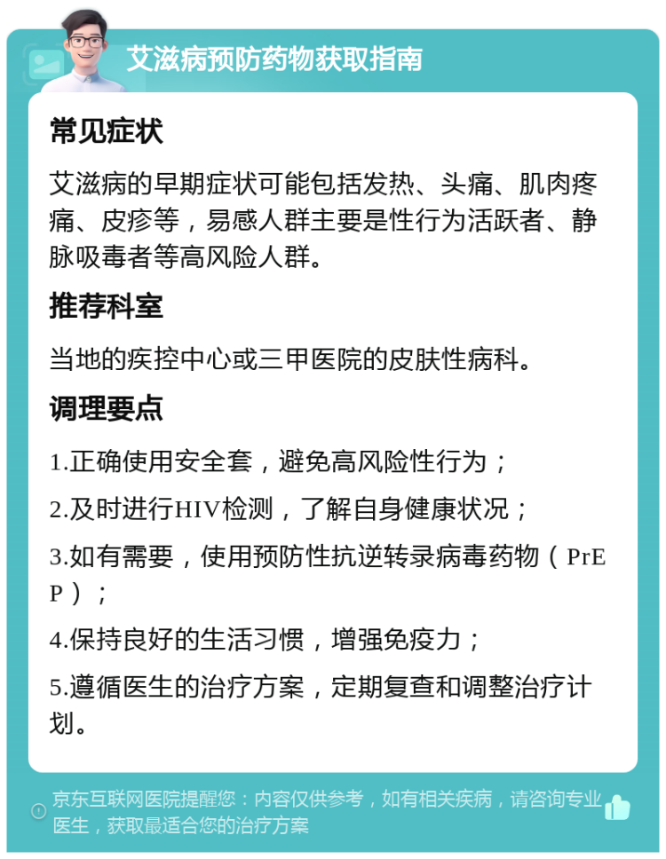 艾滋病预防药物获取指南 常见症状 艾滋病的早期症状可能包括发热、头痛、肌肉疼痛、皮疹等，易感人群主要是性行为活跃者、静脉吸毒者等高风险人群。 推荐科室 当地的疾控中心或三甲医院的皮肤性病科。 调理要点 1.正确使用安全套，避免高风险性行为； 2.及时进行HIV检测，了解自身健康状况； 3.如有需要，使用预防性抗逆转录病毒药物（PrEP）； 4.保持良好的生活习惯，增强免疫力； 5.遵循医生的治疗方案，定期复查和调整治疗计划。